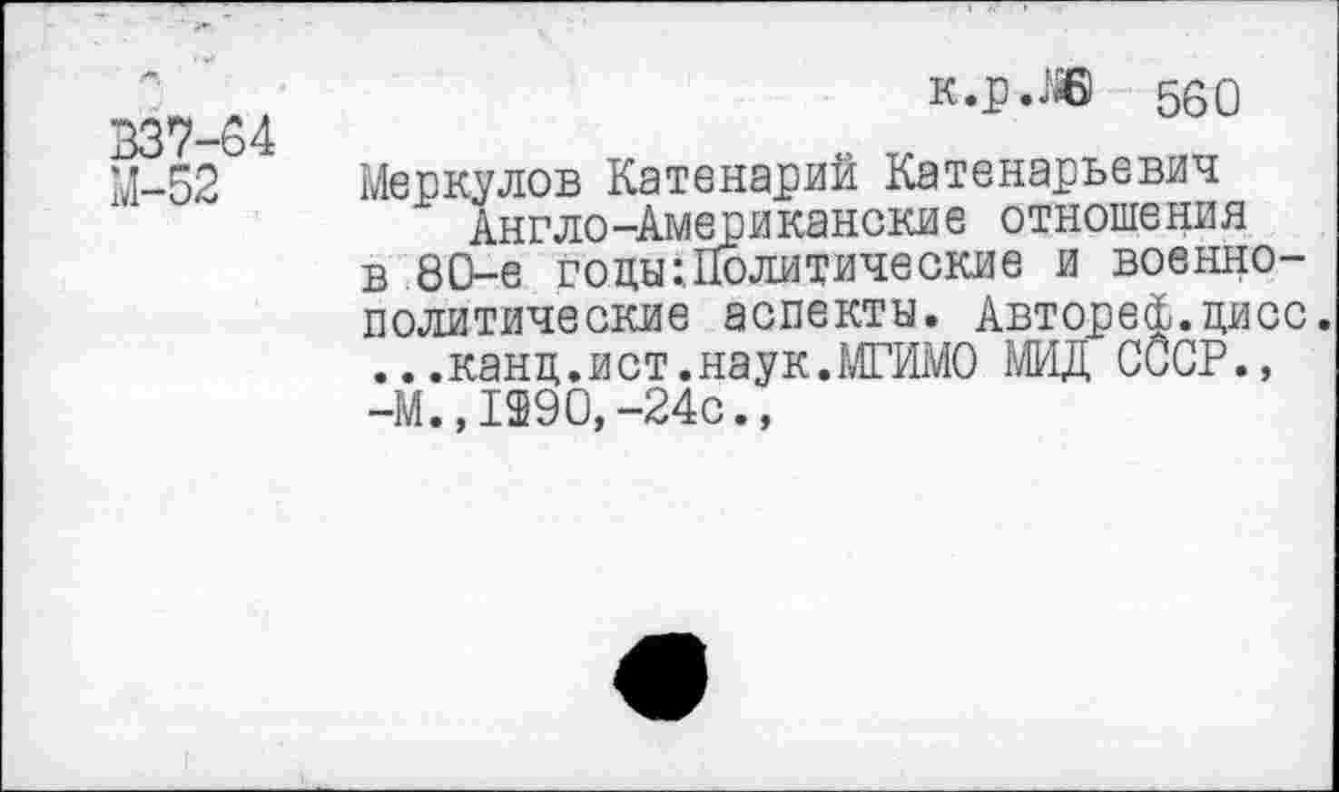 ﻿В37-54
М-52
к.р.ЛВ 560
Меркулов Катенарий Катенарьевич Англо-Американские отношения в 80-е годы:Политические и военнополитические аспекты. Автореф.цисс. ...канц.и ст.наук.МГИМО МИД СССР., -М.,1290, -24с.,